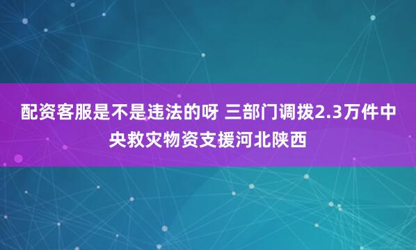 配资客服是不是违法的呀 三部门调拨2.3万件中央救灾物资支援河北陕西