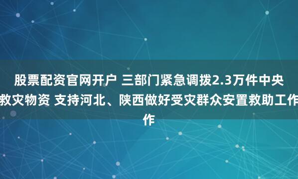 股票配资官网开户 三部门紧急调拨2.3万件中央救灾物资 支持河北、陕西做好受灾群众安置救助工作