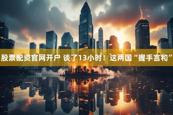 股票配资官网开户 谈了13小时！这两国“握手言和”