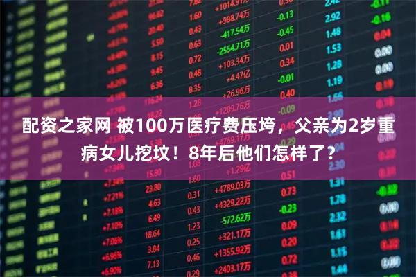 配资之家网 被100万医疗费压垮,父亲为2岁重病女儿挖坟!8年后他们怎样了?