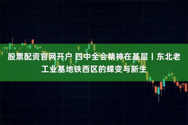 股票配资官网开户 四中全会精神在基层丨东北老工业基地铁西区的蝶变与新生