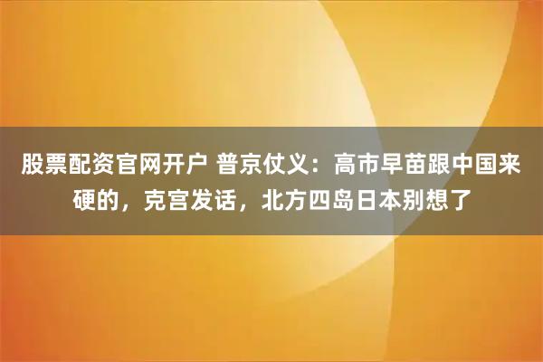 股票配资官网开户 普京仗义：高市早苗跟中国来硬的，克宫发话，北方四岛日本别想了