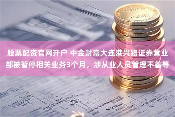 股票配资官网开户 中金财富大连港兴路证券营业部被暂停相关业务3个月，涉从业人员管理不善等