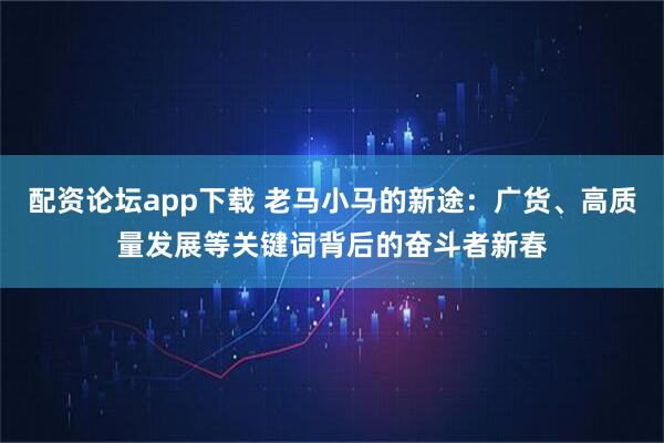 配资论坛app下载 老马小马的新途：广货、高质量发展等关键词背后的奋斗者新春