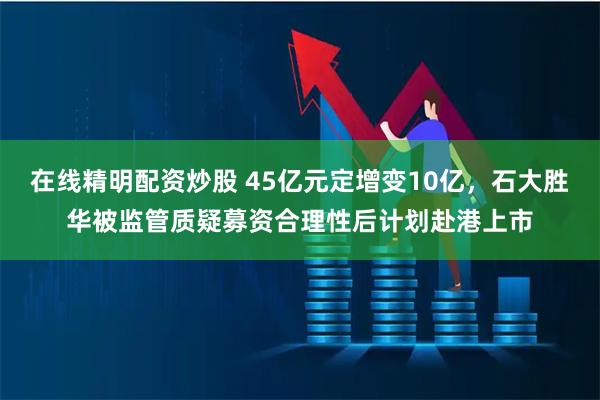 在线精明配资炒股 45亿元定增变10亿，石大胜华被监管质疑募资合理性后计划赴港上市