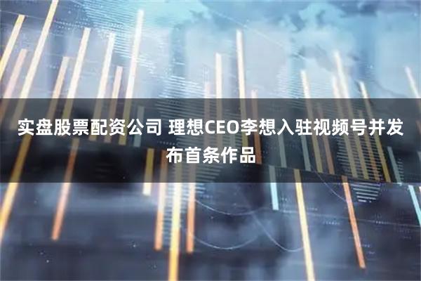 实盘股票配资公司 理想CEO李想入驻视频号并发布首条作品