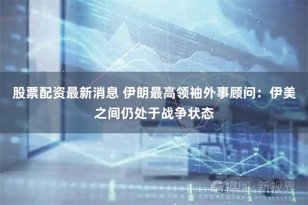 股票配资最新消息 伊朗最高领袖外事顾问：伊美之间仍处于战争状态