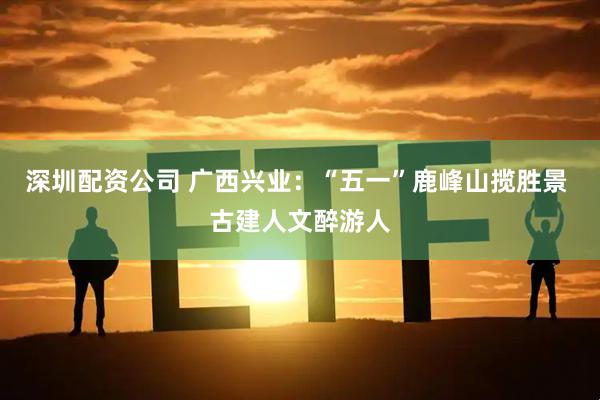 深圳配资公司 广西兴业：“五一”鹿峰山揽胜景 古建人文醉游人