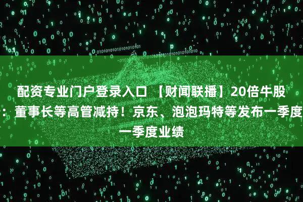 配资专业门户登录入口 【财闻联播】20倍牛股公告：董事长等高管减持！京东、泡泡玛特等发布一季度业绩