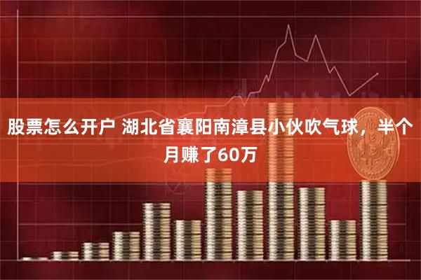股票怎么开户 湖北省襄阳南漳县小伙吹气球，半个月赚了60万