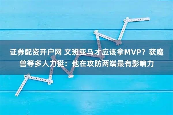 证券配资开户网 文班亚马才应该拿MVP？获魔兽等多人力挺：他在攻防两端最有影响力