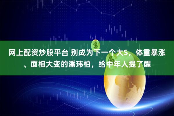 网上配资炒股平台 别成为下一个大S，体重暴涨、面相大变的潘玮柏，给中年人提了醒