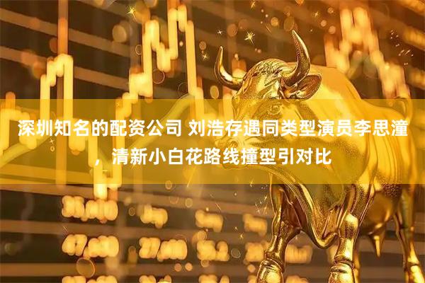 深圳知名的配资公司 刘浩存遇同类型演员李思潼,清新小白花路线撞型引对比