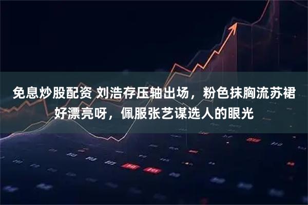 免息炒股配资 刘浩存压轴出场，粉色抹胸流苏裙好漂亮呀，佩服张艺谋选人的眼光