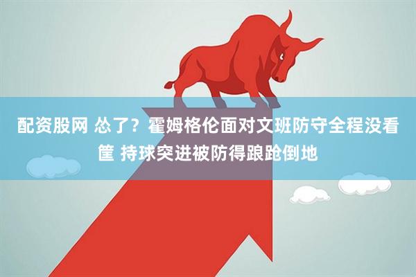 配资股网 怂了？霍姆格伦面对文班防守全程没看筐 持球突进被防得踉跄倒地