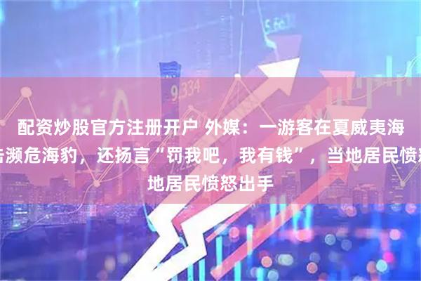 配资炒股官方注册开户 外媒:一游客在夏威夷海滩袭击濒危海豹,还扬言“罚我吧,我有钱”,当地居民愤怒出手
