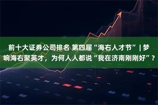 前十大证券公司排名 第四届“海右人才节” | 梦响海右聚英才,为何人人都说“我在济南刚刚好”?